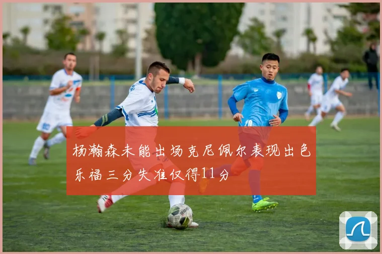 杨瀚森未能出场克尼佩尔表现出色乐福三分失准仅得11分