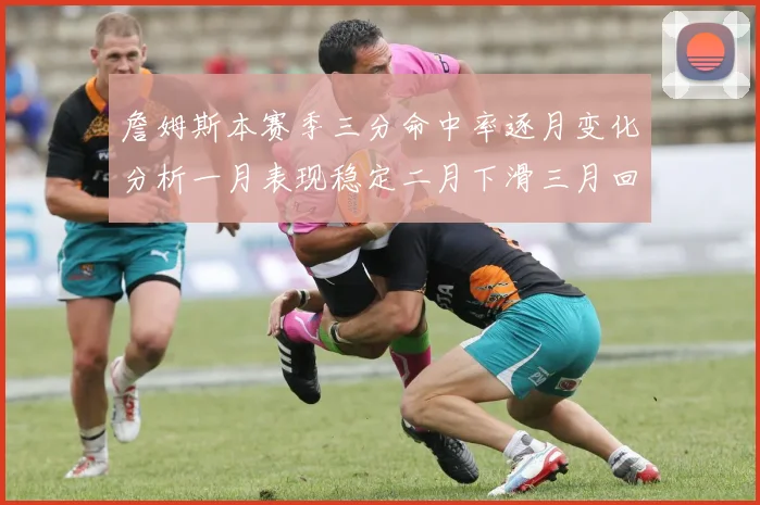 詹姆斯本赛季三分命中率逐月变化分析一月表现稳定二月下滑三月回暖