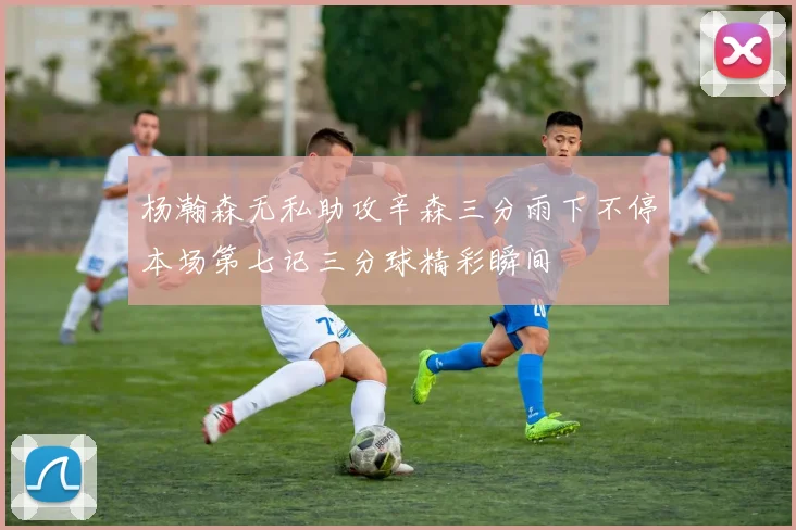 杨瀚森无私助攻辛森三分雨下不停本场第七记三分球精彩瞬间