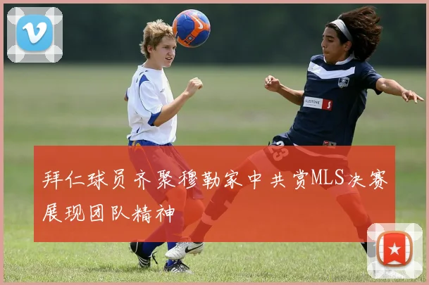 拜仁球员齐聚穆勒家中共赏MLS决赛展现团队精神