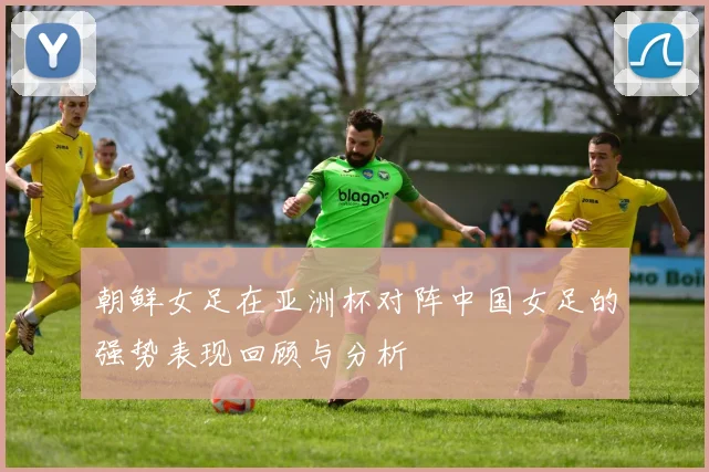 朝鲜女足在亚洲杯对阵中国女足的强势表现回顾与分析