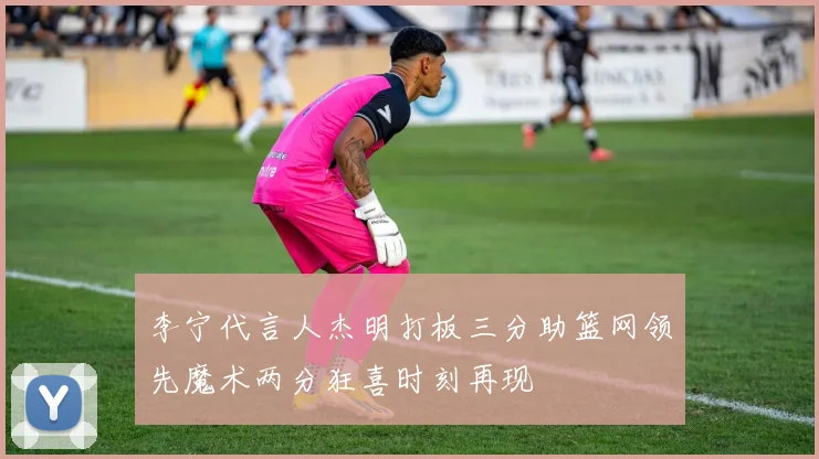 李宁代言人杰明打板三分助篮网领先魔术两分狂喜时刻再现