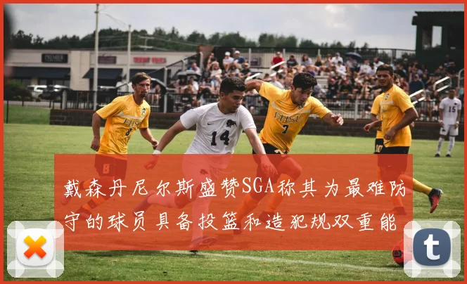 戴森丹尼尔斯盛赞SGA称其为最难防守的球员具备投篮和造犯规双重能力
