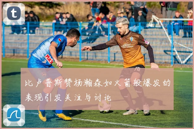 比卢普斯赞杨瀚森如火箭般爆发的表现引发关注与讨论