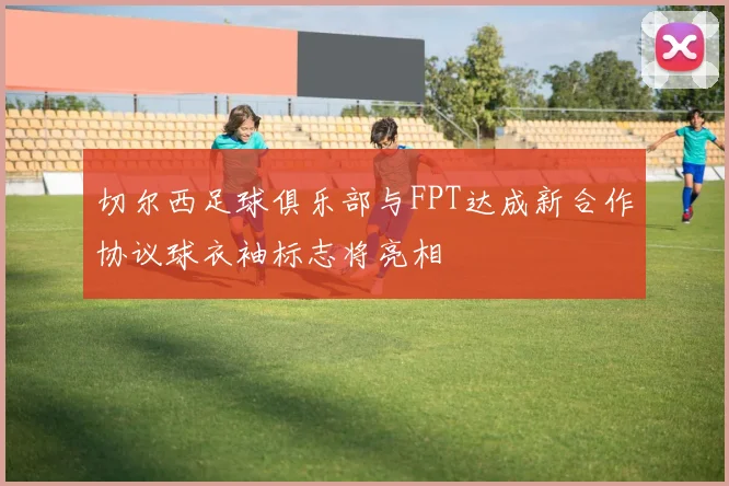 切尔西足球俱乐部与FPT达成新合作协议球衣袖标志将亮相