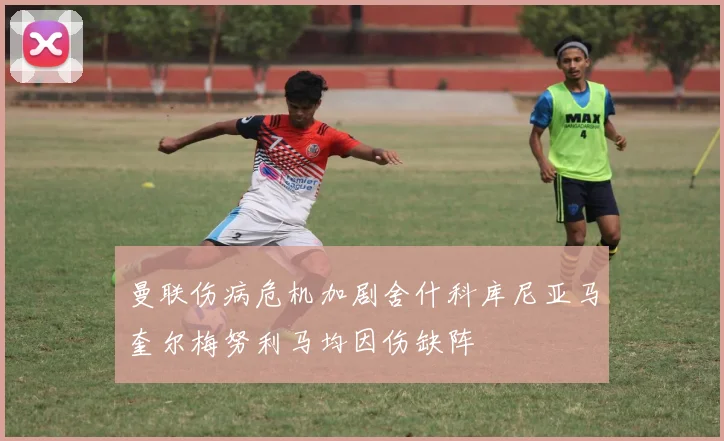 曼联伤病危机加剧舍什科库尼亚马奎尔梅努利马均因伤缺阵