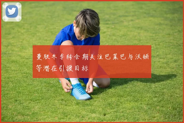曼联冬季转会期关注巴莱巴与沃顿等潜在引援目标