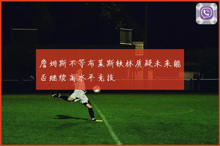 詹姆斯不等布莱斯铁林质疑未来能否继续高水平竞技