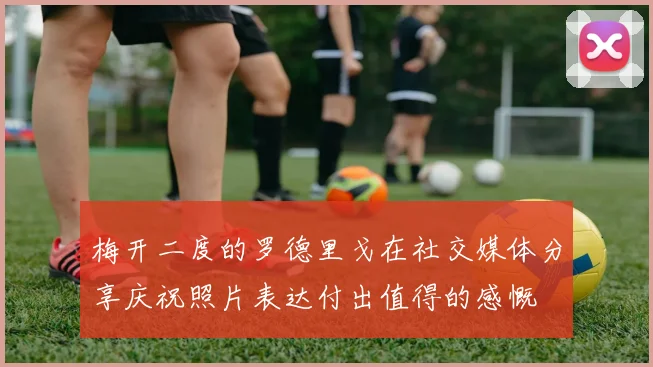 梅开二度的罗德里戈在社交媒体分享庆祝照片表达付出值得的感慨