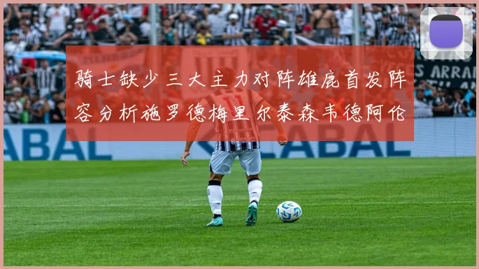 骑士缺少三大主力对阵雄鹿首发阵容分析施罗德梅里尔泰森韦德阿伦出战