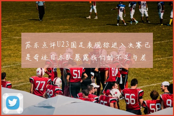 苏东点评U23国足表现称进入决赛已是奇迹日本队暴露我们的不足与差距