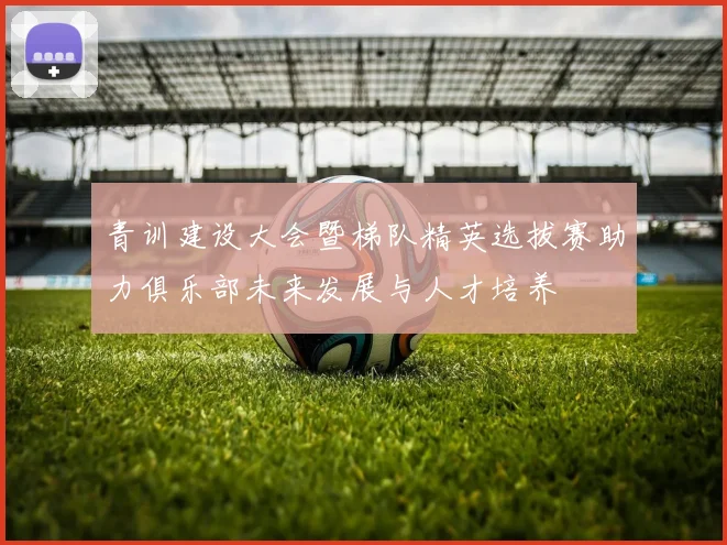 青训建设大会暨梯队精英选拔赛助力俱乐部未来发展与人才培养