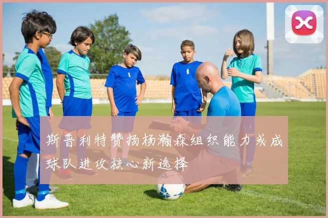 斯普利特赞扬杨瀚森组织能力或成球队进攻核心新选择