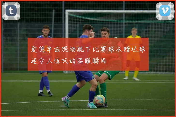 爱德华兹现场脱下比赛球衣赠送球迷令人惊叹的温暖瞬间