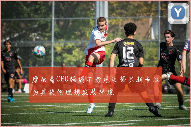 摩纳哥CEO强调不考虑法蒂买断专注为其提供理想发展环境