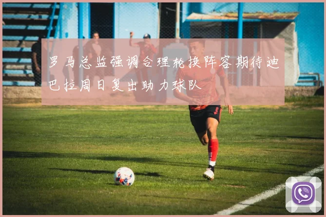 罗马总监强调合理轮换阵容期待迪巴拉周日复出助力球队