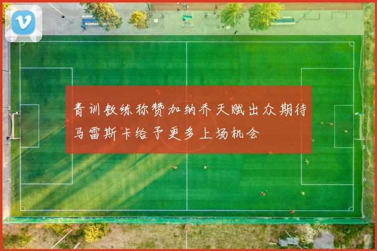 青训教练称赞加纳乔天赋出众期待马雷斯卡给予更多上场机会