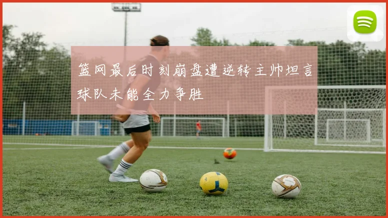 篮网最后时刻崩盘遭逆转主帅坦言球队未能全力争胜