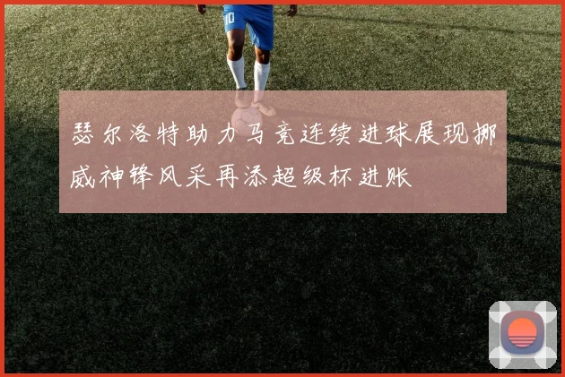瑟尔洛特助力马竞连续进球展现挪威神锋风采再添超级杯进账