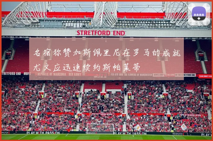 名宿称赞加斯佩里尼在罗马的成就尤文应迅速续约斯帕莱蒂