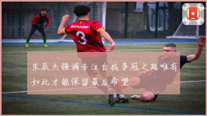 朱辰杰强调专注自我争冠之路唯有如此才能保留最后希望