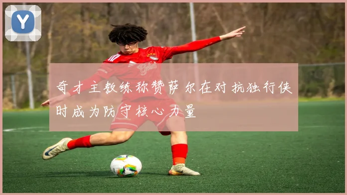 奇才主教练称赞萨尔在对抗独行侠时成为防守核心力量